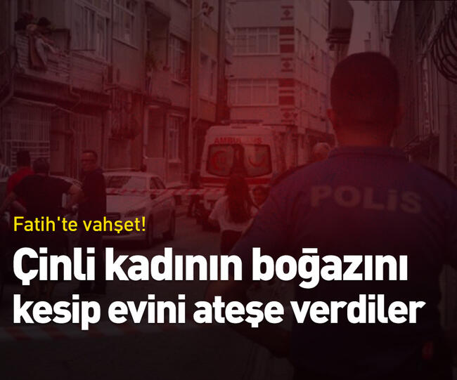 İstanbul Fatih'te kan donduran olay! Çinli kadının boğazını kesip evini ateşe verdiler